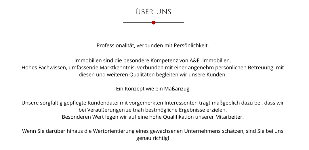 ÜBER UNS Professionalität, verbunden mit Persönlichkeit.  Immobilien sind die besondere Kompetenz von A&E  Immobilien. Hohes Fachwissen, umfassende Marktkenntnis, verbunden mit einer angenehm persönlichen Betreuung: mit  diesen und weiteren Qualitäten begleiten wir unsere Kunden.  Ein Konzept wie ein Maßanzug  Unsere sorgfältig gepflegte Kundendatei mit vorgemerkten Interessenten trägt maßgeblich dazu bei, dass wir  bei Veräußerungen zeitnah bestmögliche Ergebnisse erzielen. Besonderen Wert legen wir auf eine hohe Qualifikation unserer Mitarbeiter.  Wenn Sie darüber hinaus die Wertorientierung eines gewachsenen Unternehmens schätzen, sind Sie bei uns  genau richtig!